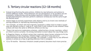 5. Tertiary circular reactions (12–18 months)
 Instead of performing the same actions, children try new behaviors and actions to
achieve different results. These behaviors are not spontaneous or by accident, but are
purposeful. Unlike primary and secondary reactions, children can combine more
complicated behaviors and even perform a behavior similarly but not the same to get
the desired result.
 infants begin to actively experiment with objects and try to invent new methods of
solving problems or reproducing interesting results.
 For example, an infant who had originally squeezed a rubber duck to make it quack
may now decide to drop it, step on it, and crush it with a pillow to see whether these
actions will have the same or different effects on the toy.
 These trial-and-error exploratory schemes, called tertiary circular reactions, reflect
an infant’s active curiosity—his strong motivation to learn about the way things work.
 In Piagetian theory, an infant's action that creatively alters former schemes to fit the
requirements of new situations. Children begin a period of trial-and-error
experimentation during the fifth substage. For example, a child may try out different
sounds or actions as a way of getting attention from a caregiver.
 12 to 18 months- Voluntary imitation (model present) becomes much more precise.
 