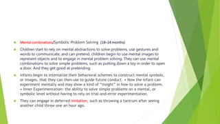  Mental combinations/Symbolic Problem Solving (18–24 months)
 Children start to rely on mental abstractions to solve problems, use gestures and
words to communicate, and can pretend. children begin to use mental images to
represent objects and to engage in mental problem solving. They can use mental
combinations to solve simple problems, such as putting down a toy in order to open
a door. And they get good at pretending.
 infants begin to internalize their behavioral schemes to construct mental symbols,
or images, that they can then use to guide future conduct. • Now the infant can
experiment mentally and may show a kind of “insight” in how to solve a problem.
• Inner Experimentation: the ability to solve simple problems on a mental, or
symbolic level without having to rely on trial-and-error experimentation.
 They can engage in deferred imitation, such as throwing a tantrum after seeing
another child throw one an hour ago.
 