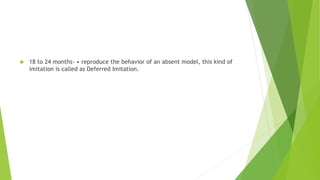  18 to 24 months- • reproduce the behavior of an absent model, this kind of
imitation is called as Deferred Imitation.
 