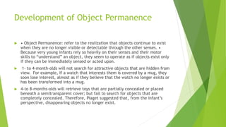 Development of Object Permanence
 • Object Permanence: refer to the realization that objects continue to exist
when they are no longer visible or detectable through the other senses. •
Because very young infants rely so heavily on their senses and their motor
skills to “understand” an object, they seem to operate as if objects exist only
if they can be immediately sensed or acted upon.
 1- to 4-month-olds will not search for attractive objects that are hidden from
view. For example, If a watch that interests them is covered by a mug, they
soon lose interest, almost as if they believe that the watch no longer exists or
has been transformed into a mug.
 4-to 8-months-olds will retrieve toys that are partially concealed or placed
beneath a semitransparent cover; but fail to search for objects that are
completely concealed. Therefore, Piaget suggested that, from the infant’s
perspective, disappearing objects no longer exist.
 