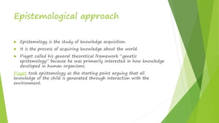 Epistemological approach
 Epistemology is the study of knowledge acquisition.
 It is the process of acquiring knowledge about the world.
 Piaget called his general theoretical framework “genetic
epistemology” because he was primarily interested in how knowledge
developed in human organisms.
Piaget took epistemology as the starting point arguing that all
knowledge of the child is generated through interaction with the
environment.
 