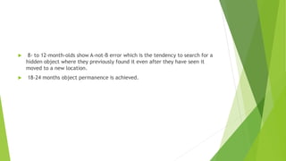 8- to 12-month-olds show A-not-B error which is the tendency to search for a
hidden object where they previously found it even after they have seen it
moved to a new location.
 18-24 months object permanence is achieved.
 