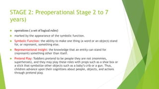 STAGE 2: Preoperational Stage 2 to 7
years)
 operations ( a set of logical rules)
 marked by the appearance of the symbolic function.
 Symbolic Function: the ability to make one thing (a word or an object) stand
for, or represent, something else.
 Representational Insight: the knowledge that an entity can stand for
(represent) something other than itself.
 Pretend Play: Toddlers pretend to be people they are not (mommies,
superheroes), and they may play these roles with props such as a shoe box or
a stick that symbolize other objects such as a baby’s crib or a gun. Thus,
children advance upon their cognitions about people, objects, and actions
through pretend play.
 
