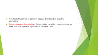  Preschool children fail to conserve because they lack two cognitive
operations:
 Decentration and Reversibility • Decentration: the ability to concentrate on
more than one aspect of a problem at the same time.
 