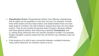  Classification Errors: Preoperational children have difficulty understanding
that an object can be classified in more than one way. For example, if shown
three white buttons and four black buttons and asked whether there are more
black buttons or buttons, the child is likely to respond that there are more black
buttons. They do not consider the general class of buttons. Because children
lack these general classes, their reasoning is typically Transductive, that
is, making faulty inferences from one specific example to another. For example,
Piaget’s daughter Lucienne stated she had not had her nap, therefore it was not
afternoon.
 It the tendency of a child to see a connection between unrelated instances,
using neither deductive nor inductive means to do so.
 