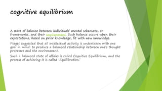 cognitive equilibrium
A state of balance between individuals’ mental schemata, or
frameworks, and their environment. Such balance occurs when their
expectations, based on prior knowledge, fit with new knowledge.
Piaget suggested that all intellectual activity is undertaken with one
goal in mind: to produce a balanced relationship between one’s thought
processes and the environment.
Such a balanced state of affairs is called Cognitive Equilibrium, and the
process of achieving it is called ‘Equilibration.’
 