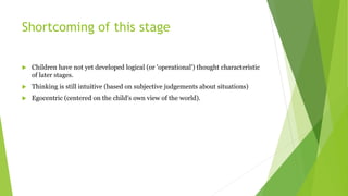 Shortcoming of this stage
 Children have not yet developed logical (or 'operational') thought characteristic
of later stages.
 Thinking is still intuitive (based on subjective judgements about situations)
 Egocentric (centered on the child's own view of the world).
 