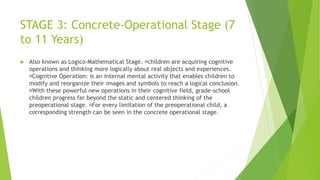 STAGE 3: Concrete-Operational Stage (7
to 11 Years)
 Also known as Logico-Mathematical Stage. children are acquiring cognitive
operations and thinking more logically about real objects and experiences.
Cognitive Operation: is an internal mental activity that enables children to
modify and reorganize their images and symbols to reach a logical conclusion.
With these powerful new operations in their cognitive field, grade-school
children progress far beyond the static and centered thinking of the
preoperational stage. For every limitation of the preoperational child, a
corresponding strength can be seen in the concrete operational stage.
 