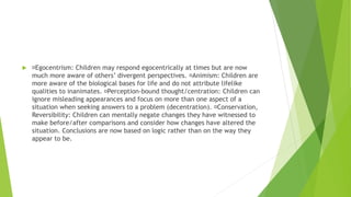  Egocentrism: Children may respond egocentrically at times but are now
much more aware of others’ divergent perspectives. Animism: Children are
more aware of the biological bases for life and do not attribute lifelike
qualities to inanimates. Perception-bound thought/centration: Children can
ignore misleading appearances and focus on more than one aspect of a
situation when seeking answers to a problem (decentration). Conservation,
Reversibility: Children can mentally negate changes they have witnessed to
make before/after comparisons and consider how changes have altered the
situation. Conclusions are now based on logic rather than on the way they
appear to be.
 