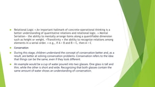  Relational Logic • An important hallmark of concrete-operational thinking is a
better understanding of quantitative relations and relational logic. • Mental
Seriation— the ability to mentally arrange items along a quantifiable dimension
such as height or weight. Transitivity • the ability to recognize relations among
elements in a serial order. • e.g., if A > B and B > C, then A > C
 Conservation
 During this stage, children understand the concept of conservation better and, as a
result, are better at solving conservation problems. Conservation refers to the idea
that things can be the same, even if they look different.
 An example would be a cup of water poured into two glasses. One glass is tall and
thin, while the other is short and wide. Recognizing that both glasses contain the
same amount of water shows an understanding of conservation.
 
