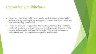 Cognitive Equilibrium
 Piaget stressed that children are active and curious explorers who
are constantly challenged by many novel stimuli and events that are
not immediately understood.
 These imbalances (or cognitive disequilibria) between the children’s
modes of thinking and environmental events prompt them to make
mental adjustments that enable them to cope with puzzling new
experiences and thereby restore cognitive equilibrium.
 