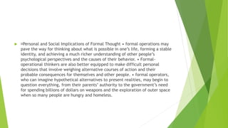  Personal and Social Implications of Formal Thought • formal operations may
pave the way for thinking about what is possible in one’s life, forming a stable
identity, and achieving a much richer understanding of other people’s
psychological perspectives and the causes of their behavior. • Formal-
operational thinkers are also better equipped to make difficult personal
decisions that involve weighing alternative courses of action and their
probable consequences for themselves and other people. • formal operators,
who can imagine hypothetical alternatives to present realities, may begin to
question everything, from their parents’ authority to the government’s need
for spending billions of dollars on weapons and the exploration of outer space
when so many people are hungry and homeless.
 