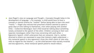  Jean Piaget’s view on Language and Thought • Concepts/thought helps in the
development of language. • For example, a child would have to have a
concept or mental schema for “mother” before being able to learn the word
“mama.” • Piaget also noticed that preschool children seemed to spend a
great deal of time talking to themselves, even when playing with another
child. • Collective Monologue: Each child would be talking about something
totally unrelated to the speech of the other. Children carrying on their own
separate monologues rather than truly conversing with each other. •
Egocentric Speech: child’s utterances that are nonsocial—that is, neither
directed to others nor expressed in ways that listeners might understand. •
this nonsocial speech is very egocentric (from the child’s point of view only,
with no regard for the listener), • as the child became more socially involved
and less egocentric, these nonsocial speech patterns would reduce.
 