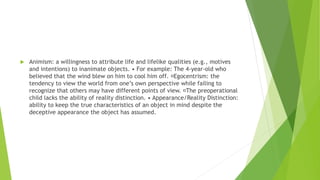  Animism: a willingness to attribute life and lifelike qualities (e.g., motives
and intentions) to inanimate objects. • For example: The 4-year-old who
believed that the wind blew on him to cool him off. Egocentrism: the
tendency to view the world from one’s own perspective while failing to
recognize that others may have different points of view. The preoperational
child lacks the ability of reality distinction. • Appearance/Reality Distinction:
ability to keep the true characteristics of an object in mind despite the
deceptive appearance the object has assumed.
 