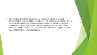  Reversibility: the ability to reverse, or negate, an action by mentally
performing the opposite action (negation). • For example: an intuitive 5-year-
old faced with the conservation-of-liquids problem is unable to mentally
reverse what he has seen to conclude that the liquid in the short, broad
beaker is still the same water and would attain its former height if it were
poured back into its original container.
 