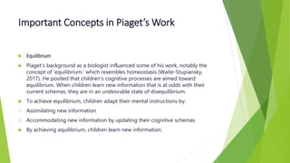 Important Concepts in Piaget’s Work
 Equilibrium
 Piaget’s background as a biologist influenced some of his work, notably the
concept of ‘equilibrium,’ which resembles homeostasis (Waite-Stupiansky,
2017). He posited that children’s cognitive processes are aimed toward
equilibrium. When children learn new information that is at odds with their
current schemas, they are in an undesirable state of disequilibrium.
 To achieve equilibrium, children adapt their mental instructions by:
1. Assimilating new information
2. Accommodating new information by updating their cognitive schemas
 By achieving equilibrium, children learn new information.
 