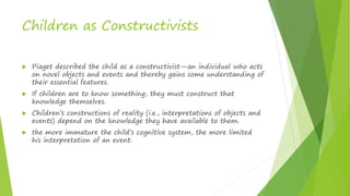 Children as Constructivists
 Piaget described the child as a constructivist—an individual who acts
on novel objects and events and thereby gains some understanding of
their essential features.
 If children are to know something, they must construct that
knowledge themselves.
 Children’s constructions of reality (i.e., interpretations of objects and
events) depend on the knowledge they have available to them.
 the more immature the child’s cognitive system, the more limited
his interpretation of an event.
 