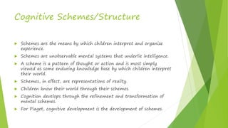 Cognitive Schemes/Structure
 Schemes are the means by which children interpret and organize
experience.
 Schemes are unobservable mental systems that underlie intelligence.
 A scheme is a pattern of thought or action and is most simply
viewed as some enduring knowledge base by which children interpret
their world.
 Schemes, in effect, are representations of reality.
 Children know their world through their schemes.
 Cognition develops through the refinement and transformation of
mental schemes.
 For Piaget, cognitive development is the development of schemes.
 