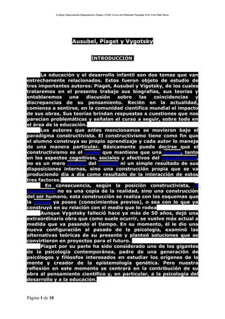 La Rioja. Departamento Independencia. Patquia. CPAB. Tercero del Polimodal. Psicología. Prof. Avila Pablo Mario.




                                Ausubel, Piaget y Vygotsky


                                                   INTRODUCCIÓN


      La educación y el desarrollo infantil son dos temas que van
estrechamente relacionados. Estos fueron objeto de estudio de
tres importantes autores: Piaget, Ausubel y Vigotsky, de los cuales
trataremos en el presente trabajo sus biografías, sus teorías y
entablaremos      una   discusión   sobre    las  coincidencias    y
discrepancias de su pensamiento. Recién en la actualidad,
comienza a sentirse, en la comunidad científica mundial el impacto
de sus obras. Sus teorías brindan respuestas a cuestiones que nos
parecían problemáticas y señalan el curso a seguir, sobre todo en
el área de la educación.
      Los autores que antes mencionamos se movieron bajo el
paradigma constructivista. El constructivismo tiene como fin que
el alumno construya su propio aprendizaje y cada autor lo maneja
de una manera particular. Básicamente puede decirse que el
constructivismo es el modelo que mantiene que una persona, tanto
en los aspectos cognitivos, sociales y afectivos del comportamiento,
no es un mero producto del ambiente ni un simple resultado de sus
disposiciones internas, sino una construcción propia que se va
produciendo día a día como resultado de la interacción de estos
tres factores.
        En consecuencia, según la posición constructivista, el
conocimiento no es una copia de la realidad, sino una construcción
del ser humano, esta construcción se realiza con los esquemas que
la persona ya posee (conocimientos previos), o sea con lo que ya
construyó en su relación con el medio que lo rodea
      Aunque Vygotsky falleció hace ya más de 50 años, dejó una
extraordinaria obra que como suele ocurrir, se vuelve más actual a
medida que va pasando el tiempo. En su momento, él le dio una
nueva configuración al pasado de la psicología, examinó las
alternativas teóricas de su presente y planteó soluciones que se
convirtieron en proyectos para el futuro.
      Piaget por su parte ha sido considerado uno de los gigantes
de la psicología contemporánea, padre de una generación de
psicólogos y filósofos interesados en estudiar los orígenes de la
mente y creador de la epistemología genética. Pero nuestra
reflexión en este momento se centrará en la contribución de su
obra al pensamiento científico y, en particular, a la psicología del
desarrollo y a la educación.



Página 1 de 18
 