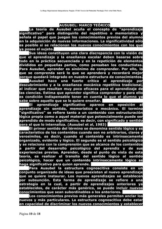 La Rioja. Departamento Independencia. Patquia. CPAB. Tercero del Polimodal. Psicología. Prof. Avila Pablo Mario.




                       AUSUBEL: MARCO TEÓRICO
      La teoría de Ausubel acuña el concepto de "aprendizaje
significativo" para distinguirlo del repetitivo o memorístico y
señala el papel que juegan los conocimientos previos del alumno
en la adquisición de nuevas informaciones. La significatividad sólo
es posible si se relacionan los nuevos conocimientos con los que
ya posee el sujeto.
      Sus ideas constituyen una clara discrepancia con la visión de
que el aprendizaje y la enseñanza escolar deben basarse sobre
todo en la práctica secuenciada y en la repetición de elementos
divididos en pequeñas partes, como pensaban los conductistas.
Para Ausubel, aprender es sinónimo de comprender. Por ello, lo
que se comprenda será lo que se aprenderá y recordará mejor
porque quedará integrado en nuestra estructura de conocimientos.
      Ausubel hace una fuerte crítica al aprendizaje por
descubrimiento y a la enseñanza mecánica repetitiva tradicional,
al indicar que resultan muy poco eficaces para el aprendizaje de
las ciencias. Estima que aprender significa comprender y para ello
es condición indispensable tener en cuenta lo que el alumno ya
sabe sobre aquello que se le quiere enseñar.
      El aprendizaje significativo aparece en oposición al
aprendizaje sin sentido, memorístico o mecánico. El termino
"significativo" se refiere tanto a un contenido con estructuración
lógica propia como a aquel material que potencialmente puede ser
aprendido de modo significativo, es decir, con significado y sentido
para el que lo internaliza. (Ausubel et al, 1983)
      El primer sentido del término se denomina sentido lógico y es
característico de los contenidos cuando son no arbitrarios, claros y
verosímiles, es decir, cuando el contenido es intrínsecamente
organizado, evidente y lógico. El segundo es el sentido psicológico
y se relaciona con la comprensión que se alcance de los contenidos
a partir del desarrollo psicológico del aprendiz y de sus
experiencias previas. Aprender, desde el punto de vista de esta
teoría, es realizar el transito del sentido lógico al sentido
psicológico, hacer que un contenido intrínsecamente lógico se
haga significativo para quien aprende.
      Para Ausubel la estructura cognoscitiva consiste en un
conjunto organizado de ideas que preexisten al nuevo aprendizaje
que se quiere instaurar. Los nuevos aprendizajes se establecen
por subsunción. Esta forma de aprendizaje se refiere a una
estrategia en la cual, a partir de aprendizajes anteriores ya
establecidos, de carácter más genérico, se puede incluir nuevos
conocimientos que sean subordinables a los anteriores.
      Los conocimientos previos más generales permiten anclar los
nuevos y más particulares. La estructura cognoscitiva debe estar
en capacidad de discriminar los nuevos conocimientos y establecer

Página 10 de 18
 