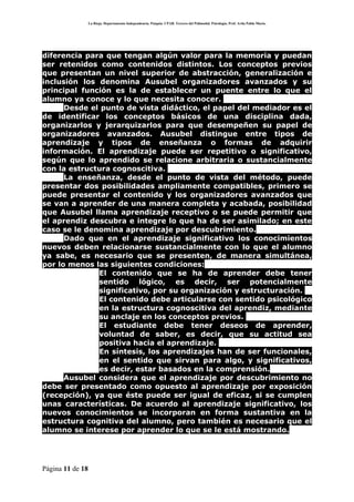 La Rioja. Departamento Independencia. Patquia. CPAB. Tercero del Polimodal. Psicología. Prof. Avila Pablo Mario.




diferencia para que tengan algún valor para la memoria y puedan
ser retenidos como contenidos distintos. Los conceptos previos
que presentan un nivel superior de abstracción, generalización e
inclusión los denomina Ausubel organizadores avanzados y su
principal función es la de establecer un puente entre lo que el
alumno ya conoce y lo que necesita conocer.
      Desde el punto de vista didáctico, el papel del mediador es el
de identificar los conceptos básicos de una disciplina dada,
organizarlos y jerarquizarlos para que desempeñen su papel de
organizadores avanzados. Ausubel distingue entre tipos de
aprendizaje y tipos de enseñanza o formas de adquirir
información. El aprendizaje puede ser repetitivo o significativo,
según que lo aprendido se relacione arbitraria o sustancialmente
con la estructura cognoscitiva.
      La enseñanza, desde el punto de vista del método, puede
presentar dos posibilidades ampliamente compatibles, primero se
puede presentar el contenido y los organizadores avanzados que
se van a aprender de una manera completa y acabada, posibilidad
que Ausubel llama aprendizaje receptivo o se puede permitir que
el aprendiz descubra e integre lo que ha de ser asimilado; en este
caso se le denomina aprendizaje por descubrimiento.
      Dado que en el aprendizaje significativo los conocimientos
nuevos deben relacionarse sustancialmente con lo que el alumno
ya sabe, es necesario que se presenten, de manera simultánea,
por lo menos las siguientes condiciones:
           • El contenido que se ha de aprender debe tener
              sentido lógico, es decir, ser potencialmente
              significativo, por su organización y estructuración.
           • El contenido debe articularse con sentido psicológico
              en la estructura cognoscitiva del aprendiz, mediante
              su anclaje en los conceptos previos.
           • El estudiante debe tener deseos de aprender,
              voluntad de saber, es decir, que su actitud sea
              positiva hacia el aprendizaje.
           • En síntesis, los aprendizajes han de ser funcionales,
              en el sentido que sirvan para algo, y significativos,
              es decir, estar basados en la comprensión.
      Ausubel considera que el aprendizaje por descubrimiento no
debe ser presentado como opuesto al aprendizaje por exposición
(recepción), ya que éste puede ser igual de eficaz, si se cumplen
unas características. De acuerdo al aprendizaje significativo, los
nuevos conocimientos se incorporan en forma sustantiva en la
estructura cognitiva del alumno, pero también es necesario que el
alumno se interese por aprender lo que se le está mostrando.




Página 11 de 18
 