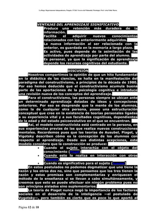 La Rioja. Departamento Independencia. Patquia. CPAB. Tercero del Polimodal. Psicología. Prof. Avila Pablo Mario.




             VENTAJAS DEL APRENDIZAJE SIGNIFICATIVO
             • Produce una retención más duradera de la
                información.
             • Facilita    el   adquirir    nuevos    conocimientos
                relacionados con los anteriormente adquiridos.
             • La nueva información al ser relacionada con la
                anterior, es guardada en la memoria a largo plazo.
             • Es activo, pues depende de la asimilación de las
                actividades de aprendizaje por parte del alumno.
             • Es personal, ya que la significación de aprendizaje
                depende los recursos cognitivos del estudiante.

                            DISCUSIÓN
      Nosotros compartimos la opinión de que un hito fundamental
en la didáctica de las ciencias, se halla en la manifestación del
paradigma del constructivismo, a principios de la década de 1980.
Por eso hemos deducido que el constructivismo acumula buena
parte de las aportaciones de la psicología cognitiva e introduce
una revisión nueva de los conceptos del aprendizaje.
      Para el constructivismo, las personas siempre se ubican ante
un determinado aprendizaje dotadas de ideas y concepciones
anteriores. Por eso se desprende que la mente de los alumnos,
como la de cualquier otra persona, posee una estructuración
conceptual que cree en la existencia de teorías personales ligadas
a su experiencia vital y a sus facultades cognitivas, dependientes
de la edad y del estado psicoevolutivo en el que se encuentran.
      Así, el modelo constructivista está centrado en la persona, en
sus experiencias previas de las que realiza nuevas construcciones
mentales. Recordemos pues que las teorías de Ausubel, Piaget, y
Vigotsky describen cómo es la concepción de los alumnos con
respecto al aprendizaje. Desde sus distintas acepciones, este
modelo considera que la construcción se produce:
            • Cuando el sujeto interactúa con el objeto del
               conocimiento (Piaget)
            • Cuando esto lo realiza en interacción con otros
               (Vigotsky)
            • Cuando es significativo para el sujeto (Ausubel)
      En estos postulados no podemos dogmatizar que uno tiene la
razón y los otros dos no, sino que pensamos que los tres tienen la
razón y estas premisas son complementarias y enriquecen el
método de la enseñanza si se llevan a cabo simultáneamente, y
creemos que esto se puede efectuar sin ningún problema pues no
son principios aislados sino suplementarios.
      La teoría de Piaget nunca negó la importancia de los factores
sociales en el desarrollo de la inteligencia —el postulado de
Vygotsky—, pero también es cierto que es poco lo que aportó al

Página 12 de 18
 
