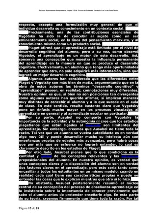 La Rioja. Departamento Independencia. Patquia. CPAB. Tercero del Polimodal. Psicología. Prof. Avila Pablo Mario.




respecto, excepto una formulación muy general de que el
individuo desarrolla su conocimiento en un contexto social.
      Precisamente, una de las contribuciones esenciales de
Vygotsky ha sido la de concebir al sujeto como un ser
eminentemente social, en la línea del pensamiento marxista, y al
conocimiento mismo como un producto social.
      Piaget afirmó que el aprendizaje está limitado por el nivel de
desarrollo cognitivo del alumno, pero a su vez, como observó
Vigotsky, el aprendizaje es un motor de este desarrollo. Así,
conserva una concepción que muestra la influencia permanente
del aprendizaje en la manera en que se produce el desarrollo
cognitivo. Efectivamente, un alumno que tenga más oportunidades
de aprender que otro, no sólo adquirirá más información, sino que
logrará un mejor desarrollo cognitivo.
      Algunos autores han considerado que las diferencias entre
Piaget y Vygotsky son más bien de matiz, argumentando que en la
obra de estos autores los términos “desarrollo cognitivo” y
“aprendizaje” poseen, en realidad, connotaciones muy diferentes.
Nuestra opinión es que, si bien no son posiciones tan divergentes
como algunos autores han querido afirmar, sí implican maneras
muy distintas de concebir al alumno y a lo que sucede en el aula
de clase. En este sentido, resulta bastante claro que Vygotsky
pone un énfasis mucho mayor en los procesos vinculados al
aprendizaje en general y al aprendizaje escolar en particular.
    Por su parte, Ausubel no comparte con Vygotsky la
importancia de la actividad y la autonomía ni cree que los estadios
piagetianos que están ligados al desarrollo son limitantes del
aprendizaje. Sin embargo, creemos que Ausubel no tiene toda la
razón. Tal vez que un alumno se vuelva autodidacta es en verdad
algo muy útil y puede desarrollar mucho su intelecto aún con
enseñanzas propias de edades más avanzadas, pero habrá cosas
que por más que se esfuerce no logrará entender, lo cual es
claramente descrito en los estadios de Piaget.
    Por otro lado, Ausubel piensa que lo que condiciona es la
cantidad y calidad de los conceptos relevantes y las estructuras
preposicionales del alumno. En nuestra opinión, es verdad que
unos conceptos claros y la disposición del alumno son en verdad
dos factores claves en el aprendizaje, pero esto sería tanto como
encasillar a todos los estudiantes en un mismo modelo, cuando en
realidad cada cual tiene sus características propias y puede no
entender las cosas que le explican mientras que otro sí lo hizo.
      No obstante, Ausubel posteriormente resumió el núcleo
central de su concepción del proceso de enseñanza-aprendizaje en
la insistencia sobre la importancia de conocer previamente qué
sabe el alumno antes de pretender enseñarle algo. En esta parte
de su teoría, creemos firmemente que tiene toda la razón. Por tal

Página 13 de 18
 