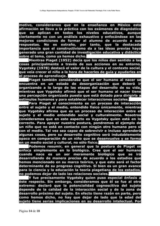 La Rioja. Departamento Independencia. Patquia. CPAB. Tercero del Polimodal. Psicología. Prof. Avila Pablo Mario.




motivo, consideramos que en la enseñanza en México esta
afirmación se lleva a la práctica con los exámenes de diagnóstico
que se aplican en todos los niveles educativos, aunque
ciertamente no con un análisis exhaustivo y enfocándose en las
mejores condiciones de formar al alumno de acuerdo a sus
respuestas. No es extraño, por tanto, que la destacada
importancia que el constructivismo da a las ideas previas haya
generado una gran cantidad de investigación educativa y didáctica
sobre el tema, como ya hemos dicho.
      Mientras Piaget (1952) decía que los niños dan sentido a las
cosas principalmente a través de sus acciones en su entorno,
Vygotsky (1978) destacó el valor de la cultura y el contexto social,
que veía crecer el niño a la hora de hacerles de guía y ayudarles en
el proceso de aprendizaje.
      Piaget también consideraba que el ser humano al nacer se
encuentra en un estado de desorganización que deberá ir
organizando a lo largo de las etapas del desarrollo de su vida,
mientras que Vygotsky afirmó que el ser humano al nacer tiene
una percepción organizada puesto que está dotado para dirigirla a
estímulos humanos y para establecer interacciones sociales.
      Para Piaget el conocimiento es un proceso de interacción
entre el sujeto y el medio, entendido físico únicamente, mientras
que Vygotsky afirma que es un proceso de interacción entre el
sujeto y el medio entendido social y culturalmente. Nosotros
consideramos que en este aspecto es Vygotsky quien está en lo
correcto. Para apoyar nuestra postura, pondremos el ejemplo de
un niño que no está en contacto con ningún otro humano pero sí
con el medio. Tal vez sea capaz de sobrevivir e incluso aprenderá
algunas cosas, pero su desarrollo cognitivo será indudablemente
opaco en comparación de un niño que se desenvuelve y se forma
en un medio social y cultural, no sólo físico.
      Podemos resumir, en general que la postura de Piaget se
enfoca simplemente en lo biológico. Cree que el ser humano
cuando nace es un ser meramente biológico que se irá
desarrollando de manera precisa de acuerdo a los estadios que
hemos mencionado en su marco teórico, y que este será el factor
determinante de su progreso cognitivo. Si bien es un gran avance
para la ciencia y la educación la teoría piagetiana de los estadios,
no podemos dejar de lado las relaciones sociales.
      Y fue precisamente Vygotsky quien puso especial énfasis a
éste respecto. Sin embargo, consideramos que él se fue al otro
extremo: declaró que la potencialidad cognoscitiva del sujeto
depende de la calidad de la interacción social y de la zona de
desarrollo próximo del sujeto. En efecto tiene razón en parte, pero
como hemos dicho, no hay que dejar de lado que la edad del
sujeto tiene serias implicaciones en su desarrollo intelectual. Por

Página 14 de 18
 