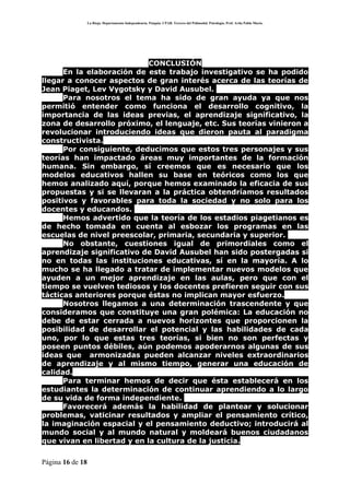 La Rioja. Departamento Independencia. Patquia. CPAB. Tercero del Polimodal. Psicología. Prof. Avila Pablo Mario.




                            CONCLUSIÓN
      En la elaboración de este trabajo investigativo se ha podido
llegar a conocer aspectos de gran interés acerca de las teorías de
Jean Piaget, Lev Vygotsky y David Ausubel.
      Para nosotros el tema ha sido de gran ayuda ya que nos
permitió entender como funciona el desarrollo cognitivo, la
importancia de las ideas previas, el aprendizaje significativo, la
zona de desarrollo próximo, el lenguaje, etc. Sus teorías vinieron a
revolucionar introduciendo ideas que dieron pauta al paradigma
constructivista.
      Por consiguiente, deducimos que estos tres personajes y sus
teorías han impactado áreas muy importantes de la formación
humana. Sin embargo, sí creemos que es necesario que los
modelos educativos hallen su base en teóricos como los que
hemos analizado aquí, porque hemos examinado la eficacia de sus
propuestas y si se llevaran a la práctica obtendríamos resultados
positivos y favorables para toda la sociedad y no solo para los
docentes y educandos.
      Hemos advertido que la teoría de los estadios piagetianos es
de hecho tomada en cuenta al esbozar los programas en las
escuelas de nivel preescolar, primaria, secundaria y superior.
      No obstante, cuestiones igual de primordiales como el
aprendizaje significativo de David Ausubel han sido postergadas si
no en todas las instituciones educativas, sí en la mayoría. A lo
mucho se ha llegado a tratar de implementar nuevos modelos que
ayuden a un mejor aprendizaje en las aulas, pero que con el
tiempo se vuelven tediosos y los docentes prefieren seguir con sus
tácticas anteriores porque éstas no implican mayor esfuerzo.
      Nosotros llegamos a una determinación trascendente y que
consideramos que constituye una gran polémica: La educación no
debe de estar cerrada a nuevos horizontes que proporcionen la
posibilidad de desarrollar el potencial y las habilidades de cada
uno, por lo que estas tres teorías, si bien no son perfectas y
poseen puntos débiles, aún podemos apoderarnos algunas de sus
ideas que armonizadas pueden alcanzar niveles extraordinarios
de aprendizaje y al mismo tiempo, generar una educación de
calidad.
      Para terminar hemos de decir que ésta establecerá en los
estudiantes la determinación de continuar aprendiendo a lo largo
de su vida de forma independiente.
      Favorecerá además la habilidad de plantear y solucionar
problemas, vaticinar resultados y ampliar el pensamiento crítico,
la imaginación espacial y el pensamiento deductivo; introducirá al
mundo social y al mundo natural y moldeará buenos ciudadanos
que vivan en libertad y en la cultura de la justicia.

Página 16 de 18
 