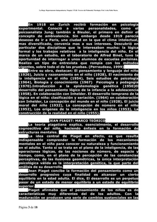 La Rioja. Departamento Independencia. Patquia. CPAB. Tercero del Polimodal. Psicología. Prof. Avila Pablo Mario.




      En 1918 en Zurich recibió formación en psicología
experimental. Conoció a varias personalidades, como el
psicoanalista Jung; también a Bleuler, el primero en definir el
concepto de ambivalencia. Sin embargo desde 1919 parecía
deseoso de ir a Paris, una ciudad en la que el clima intelectual,
mas diversificado, convenía mas a sus intereses. Descubrió en
particular dos disciplinas que le interesaban mucho: la lógica
formal y los trabajos relativos a la inteligencia del niño. En el
marco de un estudio, en el laboratorio de Alfred Binet, tuvo la
oportunidad de interrogar a unos alumnos de escuelas parisinas.
Realizo un tipo de entrevista que rompía con los métodos
vigentes, sobre todo el de las pruebas. (Perraudeau, 1999)
      Entre su obra, destacan: El pensamiento y lenguaje del niño
(1926), Juicio y razonamiento en el niño (1928), El nacimiento de
la inteligencia en el niño (1954), Seis estudios de psicología
(1964), Biología y conocimiento (1967) Psicología y pedagogía
(1970).Introducción a la epistemología genética (1950)El
desarrollo del pensamiento lógico de la infancia a la adolescencia
(1958). En colaboración con Inhelder. El desarrollo temprano de la
lógica en el niño: clasificación y seriación. (1964) en colaboración
con Inhelder, La concepción del mundo en el niño (1928), El juicio
moral del niño (1932), La concepción de número en el niño
(1952), Los orígenes de la inteligencia en los niños (1953), La
construcción de la realidad en el niño (1955).

                  JEAN PIAGET: MARCO TEÓRICO
      La teoría piagetiana explica, esencialmente, el desarrollo
cognoscitivo del niño, haciendo énfasis en la formación de
estructuras mentales.
      La idea central de Piaget en efecto, es que resulta
indispensable comprender la formación de los mecanismos
mentales en el niño para conocer su naturaleza y funcionamiento
en el adulto. Tanto si se trata en el plano de la inteligencia, de las
operaciones lógicas, de las nociones de número, de espacio y
tiempo, como, en el plano de la percepción de las constancias
perceptivas, de las ilusiones geométricas, la única interpretación
psicológica válida es la interpretación genética, la que parte del
análisis de su desarrollo.
      Jean Piaget concibe la formación del pensamiento como un
desarrollo progresivo cuya finalidad es alcanzar un cierto
equilibrio en la edad adulta. El dice, El desarrollo es un perpetuo
pasar de un estado de menor equilibrio a un estado de equilibrio
superior.
      Piaget afirmaba que el pensamiento de los niños es de
características muy diferentes del de los adultos. Con la
maduración se producen una serie de cambios sustanciales en las

Página 3 de 18
 