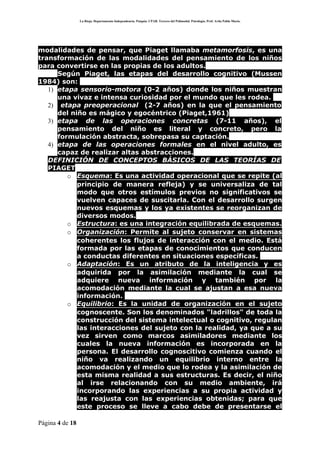 La Rioja. Departamento Independencia. Patquia. CPAB. Tercero del Polimodal. Psicología. Prof. Avila Pablo Mario.




modalidades de pensar, que Piaget llamaba metamorfosis, es una
transformación de las modalidades del pensamiento de los niños
para convertirse en las propias de los adultos.
      Según Piaget, las etapas del desarrollo cognitivo (Mussen
1984) son:
   1) etapa sensorio-motora (0-2 años) donde los niños muestran
      una vivaz e intensa curiosidad por el mundo que les rodea.
   2) etapa preoperacional (2-7 años) en la que el pensamiento
      del niño es mágico y egocéntrico (Piaget,1961)
   3) etapa de las operaciones concretas (7-11 años), el
      pensamiento del niño es literal y concreto, pero la
      formulación abstracta, sobrepasa su captación.
   4) etapa de las operaciones formales en el nivel adulto, es
      capaz de realizar altas abstracciones.
   DEFINICIÓN DE CONCEPTOS BÁSICOS DE LAS TEORÍAS DE
   PIAGET
         o Esquema: Es una actividad operacional que se repite (al
            principio de manera refleja) y se universaliza de tal
            modo que otros estímulos previos no significativos se
            vuelven capaces de suscitarla. Con el desarrollo surgen
            nuevos esquemas y los ya existentes se reorganizan de
            diversos modos.
         o Estructura: es una integración equilibrada de esquemas.
         o Organización: Permite al sujeto conservar en sistemas
            coherentes los flujos de interacción con el medio. Está
            formada por las etapas de conocimientos que conducen
            a conductas diferentes en situaciones específicas.
         o Adaptación: Es un atributo de la inteligencia y es
            adquirida por la asimilación mediante la cual se
            adquiere nueva información y también por la
            acomodación mediante la cual se ajustan a esa nueva
            información.
         o Equilibrio: Es la unidad de organización en el sujeto
            cognoscente. Son los denominados "ladrillos" de toda la
            construcción del sistema intelectual o cognitivo, regulan
            las interacciones del sujeto con la realidad, ya que a su
            vez sirven como marcos asimiladores mediante los
            cuales la nueva información es incorporada en la
            persona. El desarrollo cognoscitivo comienza cuando el
            niño va realizando un equilibrio interno entre la
            acomodación y el medio que lo rodea y la asimilación de
            esta misma realidad a sus estructuras. Es decir, el niño
            al irse relacionando con su medio ambiente, irá
            incorporando las experiencias a su propia actividad y
            las reajusta con las experiencias obtenidas; para que
            este proceso se lleve a cabo debe de presentarse el

Página 4 de 18
 