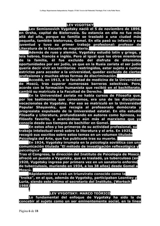 La Rioja. Departamento Independencia. Patquia. CPAB. Tercero del Polimodal. Psicología. Prof. Avila Pablo Mario.




                            LEV VIGOTSKY
      Lev Semionovich Vygotsky nació el 5 de noviembre de 1896,
en Orsha, capital de Bielorrusia. Su estancia en ella no fue más
allá del año, porque su familia se trasladó a una ciudad más
pequeña, también bielorrusa, Gomel. En ella pasó su infancia y su
juventud y tuvo su primer trabajo profesional: profesor de
Literatura de la Escuela de magisterio.
      Además de ruso y alemán, Vygotsky estudió latín y griego, y
leía hebreo, francés e inglés. Pero al igual que los otros miembros
de la familia, él fue excluido del disfrute de diferentes
oportunidades por ser judío, ya que en la Rusia zarista el ser judío
quería decir vivir en territorios restringidos, estar sujeto a cuotas
estrictas para acceder a la universidad, quedar excluido de ciertas
profesiones y muchas otras formas de discriminación.
      Accedió, en 1913, a la facultad de medicina de la Universidad
de Moscú, tras superar numerosas barreras selectivas. Pero,
acorde con la formación humanista que recibió en el bachillerato,
cambió su matrícula a la Facultad de Derecho.
      En la Universidad zarista no había cursos de Filosofía que,
por los testimonios que conocemos, era una de las disciplinas
vocacionales de Vygotsky. Por eso se matriculó en la Universidad
Popular Shayavsky, que recogía al profesorado demócrata y
progresista expulsado de la Universidad estatal. En ella estudió
Filosofía y Literatura, profundizando en autores como Spinoza, su
filósofo favorito, y acercándose aún más al marxismo que ya
conocía desde sus tiempos de bachiller en Gomel.
      En estos años y los primeros de su actividad profesional, su
trabajo intelectual versó sobre la literatura y el arte. En 1925,
recogió sus escritos sobre estos temas en un volumen titulado
Psicología del Arte, que fue publicado tras su muerte.
      En 1924, Vygotsky irrumpía en la psicología soviética con una
comunicación titulada "El método de investigación reflexológica y
psicológica".
Tras el Congreso, la dirección del Instituto de Psicología de Moscú,
ofreció un puesto a Vygotsky, que se trasladó, ya tuberculoso (en
1920, Vygotsky ingresa por primera vez en un sanatorio enfermo
de tuberculosis, muriendo en 1934, a los 38 años) desde Gomel a
Moscú.
      Rápidamente se creó un triunvirato conocido como la
"troika", en el que, además de Vygotsky, participaban Leontiev y
Luria, siendo este último el secretario del Instituto. (Wertsch,
1988)
      ,
                  LEV VYGOTSKY: MARCO TEÓRICO
      Lo fundamental del enfoque de Vygotsky ha sido la de
concebir al sujeto como un ser eminentemente social, en la línea

Página 6 de 18
 