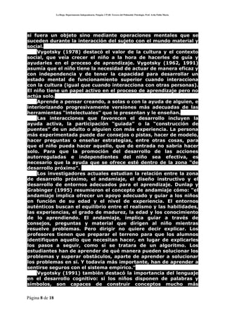 La Rioja. Departamento Independencia. Patquia. CPAB. Tercero del Polimodal. Psicología. Prof. Avila Pablo Mario.




si fuera un objeto sino mediante operaciones mentales que se
suceden durante la interacción del sujeto con el mundo material y
social.
    Vygotsky (1978) destacó el valor de la cultura y el contexto
social, que veía crecer el niño a la hora de hacerles de guía y
ayudarles en el proceso de aprendizaje. Vygotsky (1962, 1991)
asumía que el niño tiene la necesidad de actuar de manera eficaz y
con independencia y de tener la capacidad para desarrollar un
estado mental de funcionamiento superior cuando interacciona
con la cultura (igual que cuando interacciona con otras personas).
El niño tiene un papel activo en el proceso de aprendizaje pero no
actúa solo.
    Aprende a pensar creando, a solas o con la ayuda de alguien, e
interiorizando progresivamente versiones más adecuadas de las
herramientas “intelectuales” que le presentan y le enseñan.
    Las interacciones que favorecen el desarrollo incluyen la
ayuda activa, la participación “guiada” o la “construcción de
puentes” de un adulto o alguien con más experiencia. La persona
más experimentada puede dar consejos o pistas, hacer de modelo,
hacer preguntas o enseñar estrategias, entre otras cosas, para
que el niño pueda hacer aquello, que de entrada no sabría hacer
solo. Para que la promoción del desarrollo de las acciones
autorreguladas e independientes del niño sea efectiva, es
necesario que la ayuda que se ofrece esté dentro de la zona “de
desarrollo próximo”.
    Los investigadores actuales estudian la relación entre la zona
de desarrollo próximo, el andamiaje, el diseño instructivo y el
desarrollo de entornos adecuados para el aprendizaje. Dunlap y
Grabinger (1995) resumieron el concepto de andamiaje cómo: “el
andamiaje implica ofrecer un apoyo adecuado y guiar a los niños
en función de su edad y el nivel de experiencia. El entornos
auténticos buscan el equilibrio entre el realismo y las habilidades,
las experiencias, el grado de madurez, la edad y los conocimiento
de lo aprendiendo. El andamiaje, implica guiar a través de
consejos, preguntas y material que dirigen al niño mientras
resuelve problemas. Pero dirigir no quiere decir explicar. Los
profesores tienen que preparar el terreno para que los alumnos
identifiquen aquello que necesitan hacer, en lugar de explicarles
los pasos a seguir, como sí se tratara de un algoritmo. Los
estudiantes han de aprender de qué manera pueden solucionar los
problemas y superar obstáculos, aparte de aprender a solucionar
los problemas en sí. Y todavía más importante, han de aprender a
sentirse seguros con el sistema empírico.”
    Vygotsky (1991) también destacó la importancia del lenguaje
en el desarrollo cognitivo: si los niños disponen de palabras y
símbolos, son capaces de construir conceptos mucho más

Página 8 de 18
 