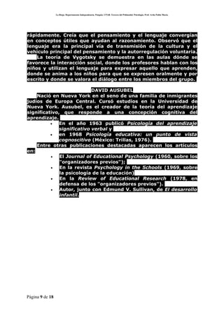 La Rioja. Departamento Independencia. Patquia. CPAB. Tercero del Polimodal. Psicología. Prof. Avila Pablo Mario.




rápidamente. Creía que el pensamiento y el lenguaje convergían
en conceptos útiles que ayudan al razonamiento. Observó que el
lenguaje era la principal vía de transmisión de la cultura y el
vehículo principal del pensamiento y la autorregulación voluntaria.
    La teoría de Vygotsky se demuestra en las aulas dónde se
favorece la interacción social, donde los profesores hablan con los
niños y utilizan el lenguaje para expresar aquello que aprenden,
donde se anima a los niños para que se expresen oralmente y por
escrito y donde se valora el diálogo entre los miembros del grupo.

                            DAVID AUSUBEL
    Nació en Nueva York en el seno de una familia de inmigrantes
judíos de Europa Central. Cursó estudios en la Universidad de
Nueva York. Ausubel, es el creador de la teoría del aprendizaje
significativo, que responde a una concepción cognitiva del
aprendizaje.
          •   En el año 1963 publicó Psicología del aprendizaje
              significativo verbal y
          •   en 1968 Psicología educativa: un punto de vista
              cognoscitivo (México: Trillas, 1976).
    Entre otras publicaciones destacadas aparecen los artículos
en:
          •   El Journal of Educational Psychology (1960, sobre los
              "organizadores previos");
          •   En la revista Psychology in the Schools (1969, sobre
              la psicología de la educación)
          •   En la Review of Educational Research (1978, en
              defensa de los "organizadores previos").
          •   Autor, junto con Edmund V. Sullivan, de El desarrollo
              infantil.




Página 9 de 18
 