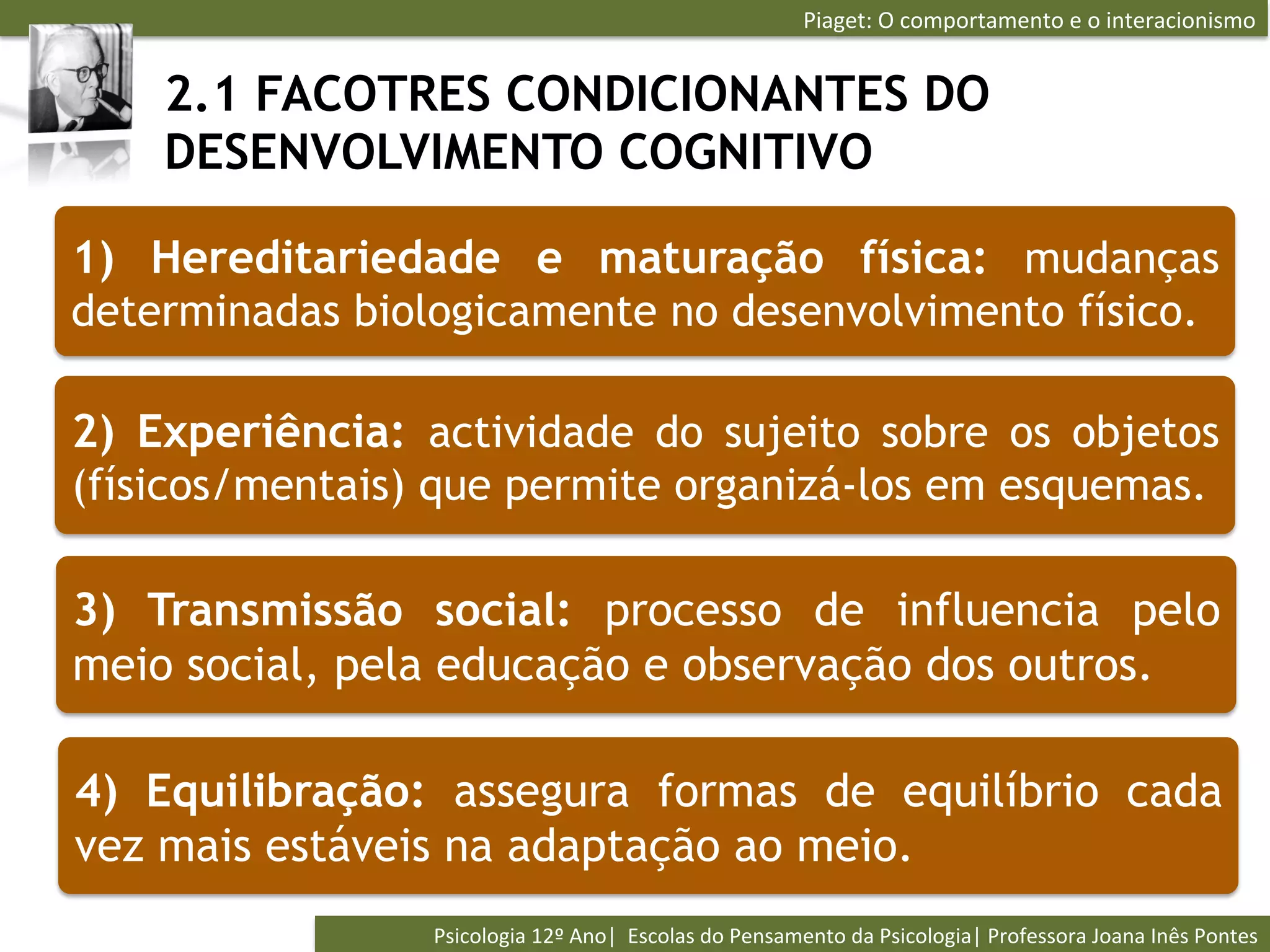Piaget:	
  O	
  comportamento	
  e	
  o	
  interacionismo	
  


    2.1 FACOTRES CONDICIONANTES DO
    DESENVOLVIMENTO COGNITIVO

1) Hereditariedade e maturação física: mudanças
determinadas biologicamente no desenvolvimento físico.

2) Experiência: actividade do sujeito sobre os objetos
(físicos/mentais) que permite organizá-los em esquemas.

3) Transmissão social: processo de influencia pelo
meio social, pela educação e observação dos outros.

4) Equilibração: assegura formas de equilíbrio cada
vez mais estáveis na adaptação ao meio.
                 Psicologia	
  12º	
  Ano|	
  	
  Escolas	
  do	
  Pensamento	
  da	
  Psicologia|	
  Professora	
  Joana	
  Inês	
  Pontes	
  
 