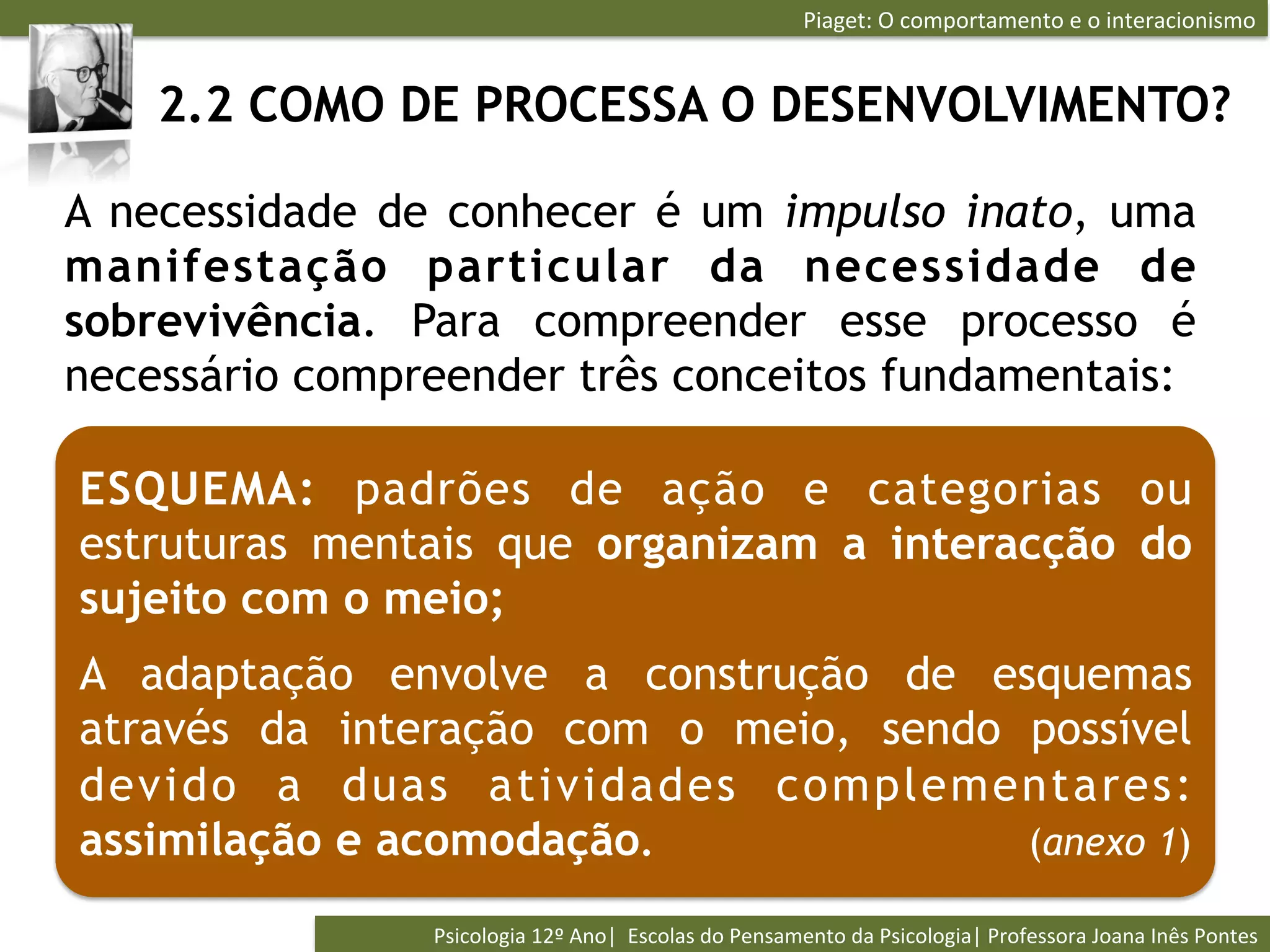 Piaget:	
  O	
  comportamento	
  e	
  o	
  interacionismo	
  


    2.2 COMO DE PROCESSA O DESENVOLVIMENTO?

A necessidade de conhecer é um impulso inato, uma
manifestação particular da necessidade de
sobrevivência. Para compreender esse processo é
necessário compreender três conceitos fundamentais:

ESQUEMA: padrões de ação e categorias ou
estruturas mentais que organizam a interacção do
sujeito com o meio;
A adaptação envolve a construção de esquemas
através da interação com o meio, sendo possível
devido a duas atividades complementares:
assimilação e acomodação.              (anexo 1)

                Psicologia	
  12º	
  Ano|	
  	
  Escolas	
  do	
  Pensamento	
  da	
  Psicologia|	
  Professora	
  Joana	
  Inês	
  Pontes	
  
 