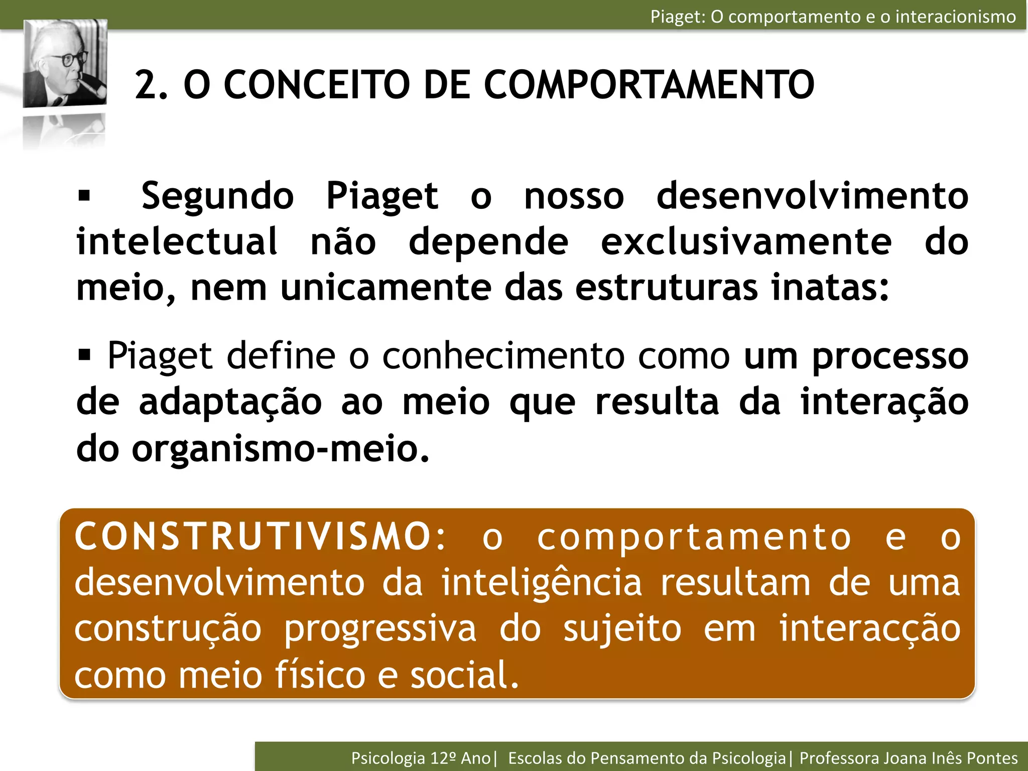 Piaget:	
  O	
  comportamento	
  e	
  o	
  interacionismo	
  


   2. O CONCEITO DE COMPORTAMENTO

§  Segundo Piaget o nosso desenvolvimento
intelectual não depende exclusivamente do
meio, nem unicamente das estruturas inatas:
§  Piaget define o conhecimento como um processo
de adaptação ao meio que resulta da interação
do organismo-meio.

CONSTRUTIVISMO: o comportamento e o
desenvolvimento da inteligência resultam de uma
construção progressiva do sujeito em interacção
como meio físico e social.
               Psicologia	
  12º	
  Ano|	
  	
  Escolas	
  do	
  Pensamento	
  da	
  Psicologia|	
  Professora	
  Joana	
  Inês	
  Pontes	
  
 