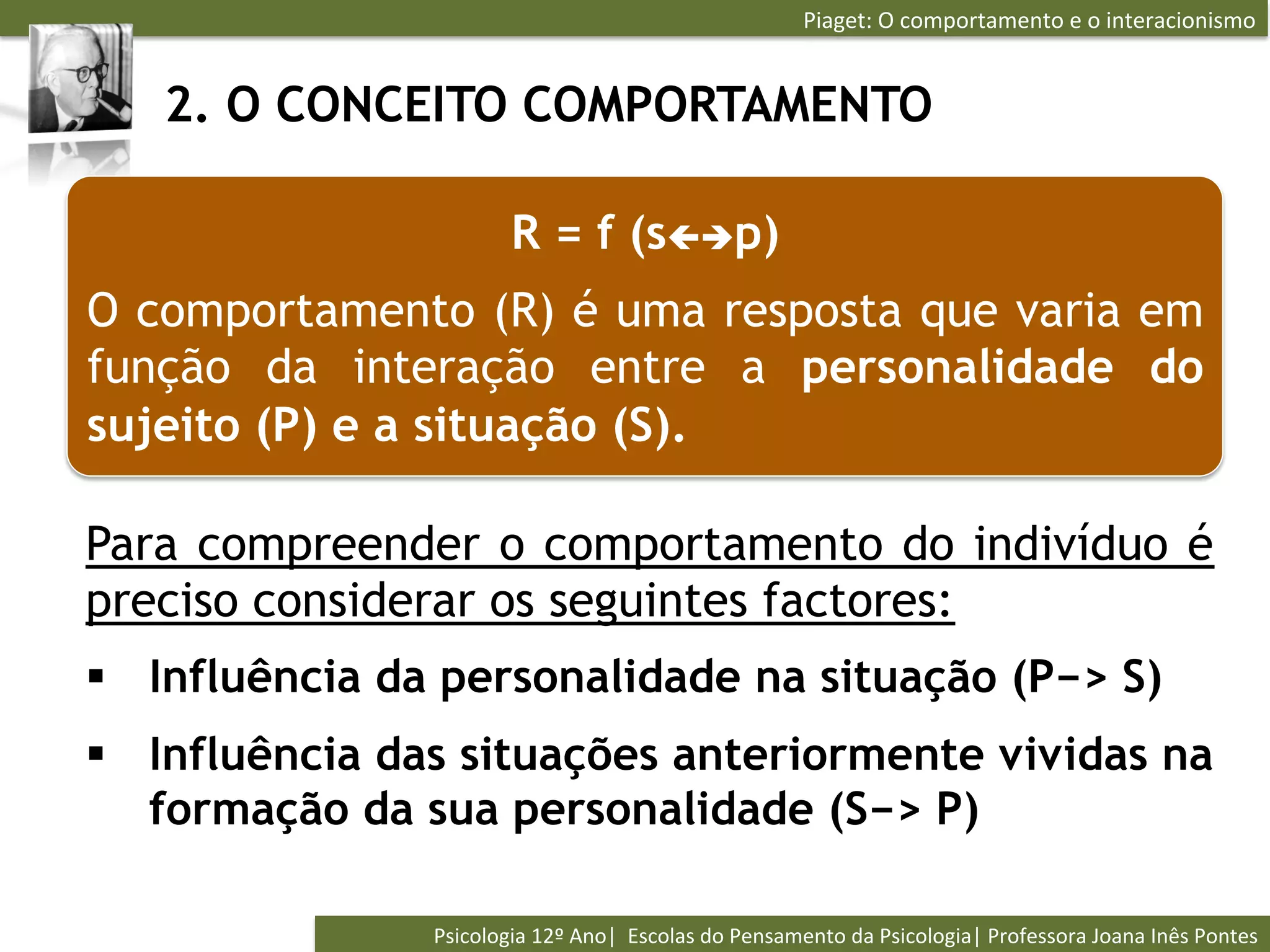 Piaget:	
  O	
  comportamento	
  e	
  o	
  interacionismo	
  


   2. O CONCEITO COMPORTAMENTO

                           R = f (sçèp)
O comportamento (R) é uma resposta que varia em
função da interação entre a personalidade do
sujeito (P) e a situação (S).

Para compreender o comportamento do indivíduo é
preciso considerar os seguintes factores:
§  Influência da personalidade na situação (P−> S)
§  Influência das situações anteriormente vividas na
    formação da sua personalidade (S−> P)

                Psicologia	
  12º	
  Ano|	
  	
  Escolas	
  do	
  Pensamento	
  da	
  Psicologia|	
  Professora	
  Joana	
  Inês	
  Pontes	
  
 