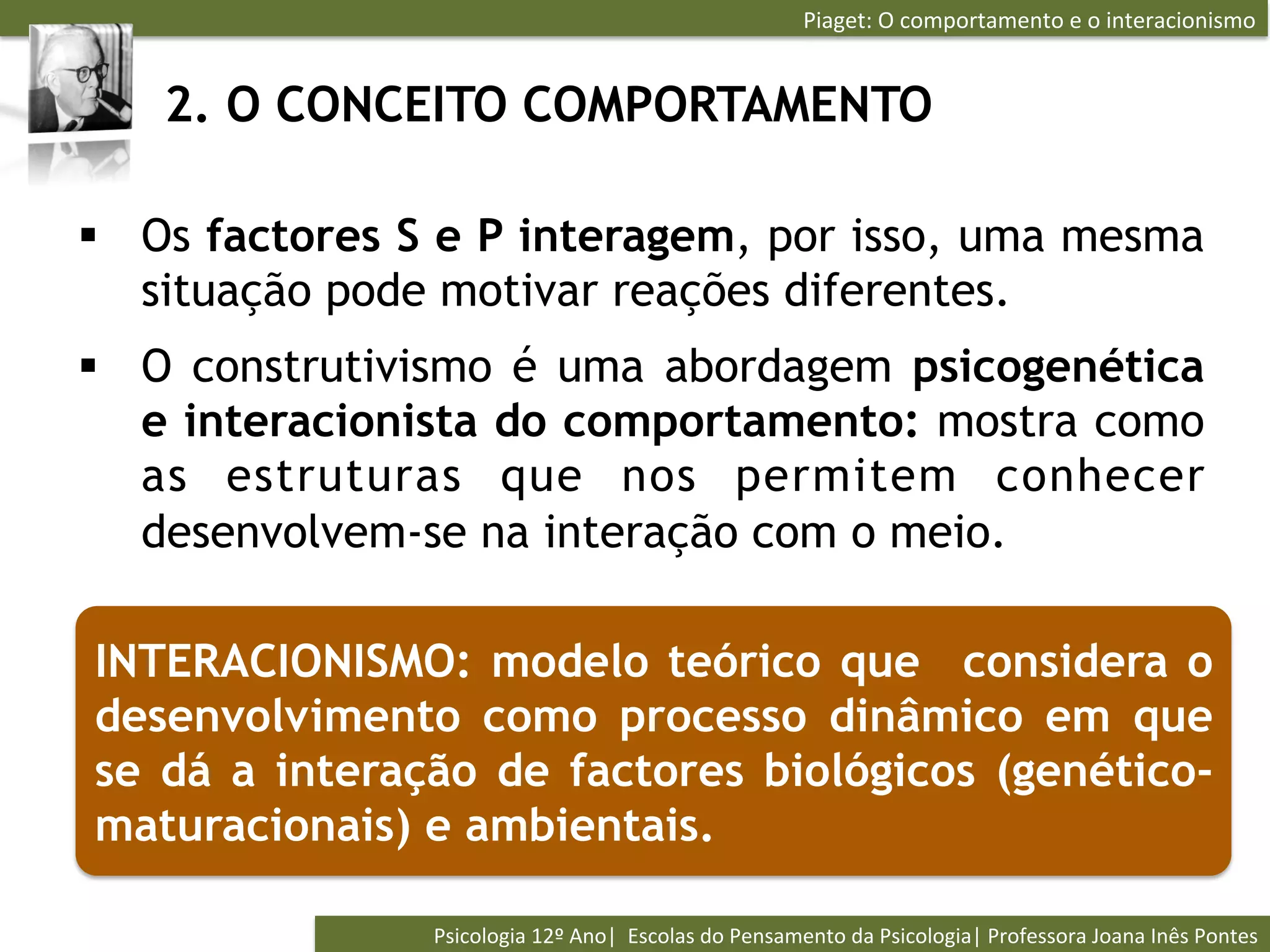 Piaget:	
  O	
  comportamento	
  e	
  o	
  interacionismo	
  


   2. O CONCEITO COMPORTAMENTO

§  Os factores S e P interagem, por isso, uma mesma
    situação pode motivar reações diferentes.
§  O construtivismo é uma abordagem psicogenética
    e interacionista do comportamento: mostra como
    as estruturas que nos permitem conhecer
    desenvolvem-se na interação com o meio.

INTERACIONISMO: modelo teórico que considera o
desenvolvimento como processo dinâmico em que
se dá a interação de factores biológicos (genético-
maturacionais) e ambientais.

                Psicologia	
  12º	
  Ano|	
  	
  Escolas	
  do	
  Pensamento	
  da	
  Psicologia|	
  Professora	
  Joana	
  Inês	
  Pontes	
  
 
