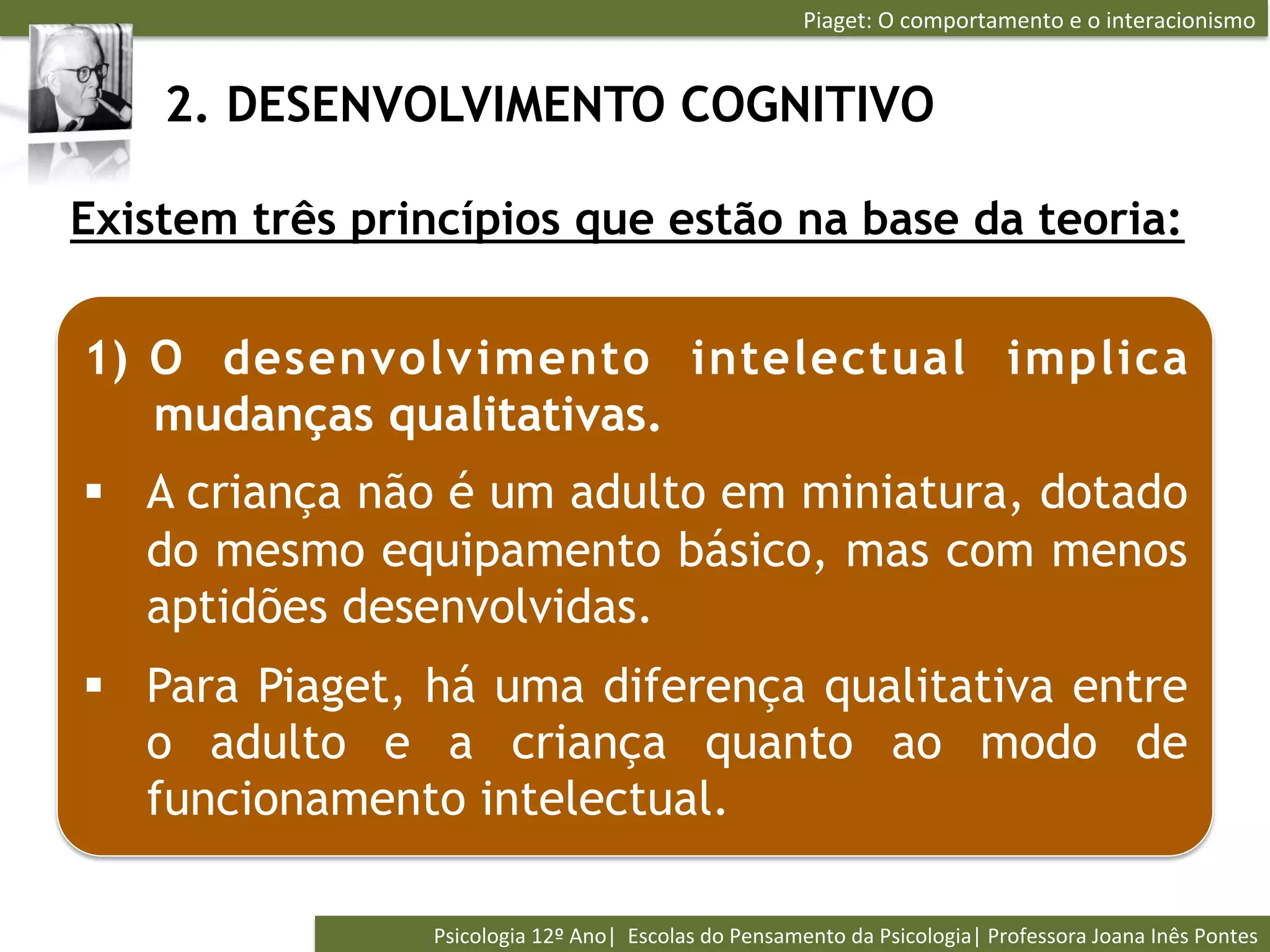 Piaget:	
  O	
  comportamento	
  e	
  o	
  interacionismo	
  


    2. DESENVOLVIMENTO COGNITIVO

Existem três princípios que estão na base da teoria:


1)  O desenvolv imento intelectual implica
    mudanças qualitativas.
§  A criança não é um adulto em miniatura, dotado
    do mesmo equipamento básico, mas com menos
    aptidões desenvolvidas.
§  Para Piaget, há uma diferença qualitativa entre
    o adulto e a criança quanto ao modo de
    funcionamento intelectual.

                Psicologia	
  12º	
  Ano|	
  	
  Escolas	
  do	
  Pensamento	
  da	
  Psicologia|	
  Professora	
  Joana	
  Inês	
  Pontes	
  
 