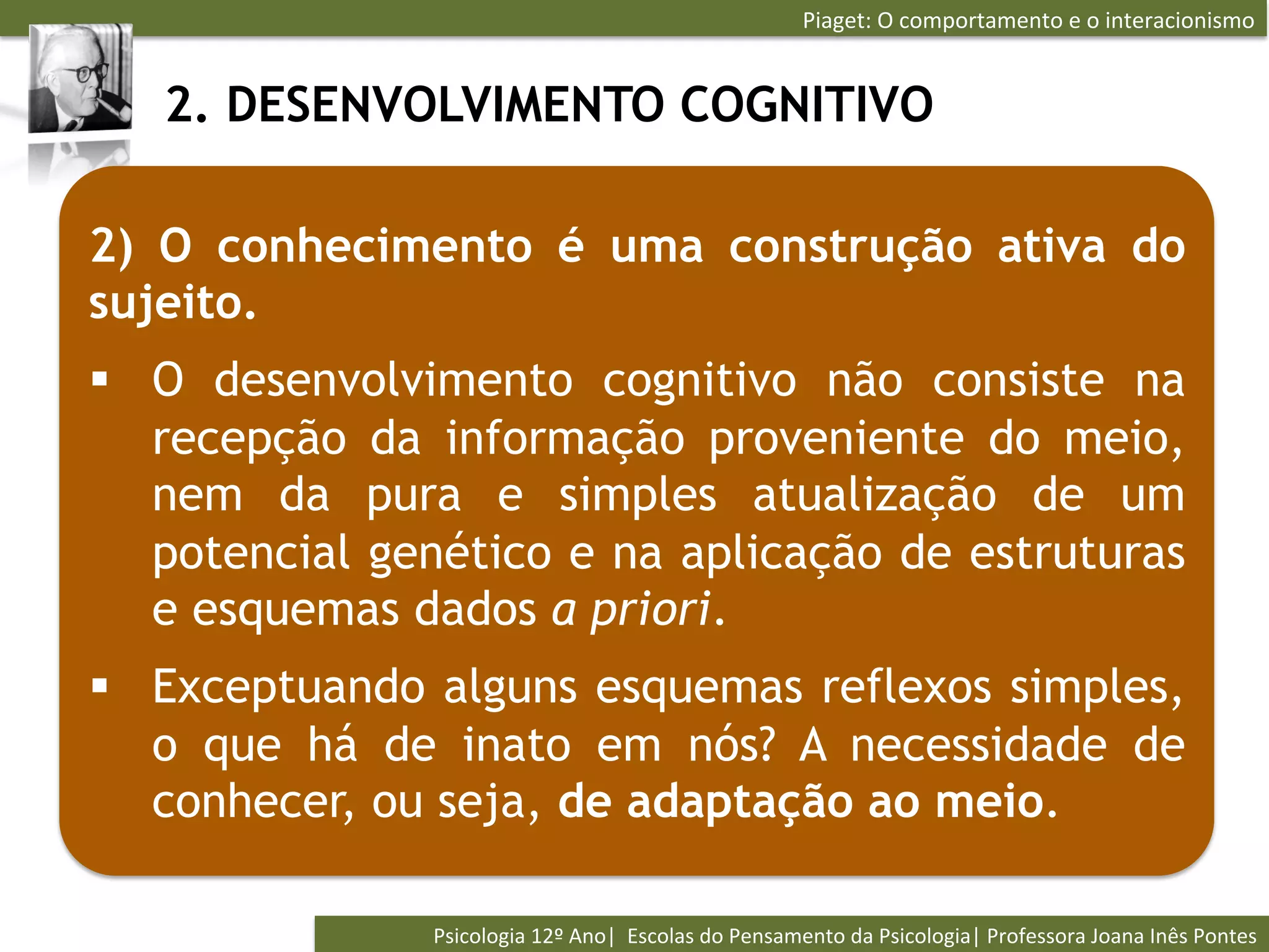 Piaget:	
  O	
  comportamento	
  e	
  o	
  interacionismo	
  


   2. DESENVOLVIMENTO COGNITIVO

2) O conhecimento é uma construção ativa do
sujeito.
§  O desenvolvimento cognitivo não consiste na
    recepção da informação proveniente do meio,
    nem da pura e simples atualização de um
    potencial genético e na aplicação de estruturas
    e esquemas dados a priori.
§  Exceptuando alguns esquemas reflexos simples,
    o que há de inato em nós? A necessidade de
    conhecer, ou seja, de adaptação ao meio.

                Psicologia	
  12º	
  Ano|	
  	
  Escolas	
  do	
  Pensamento	
  da	
  Psicologia|	
  Professora	
  Joana	
  Inês	
  Pontes	
  
 