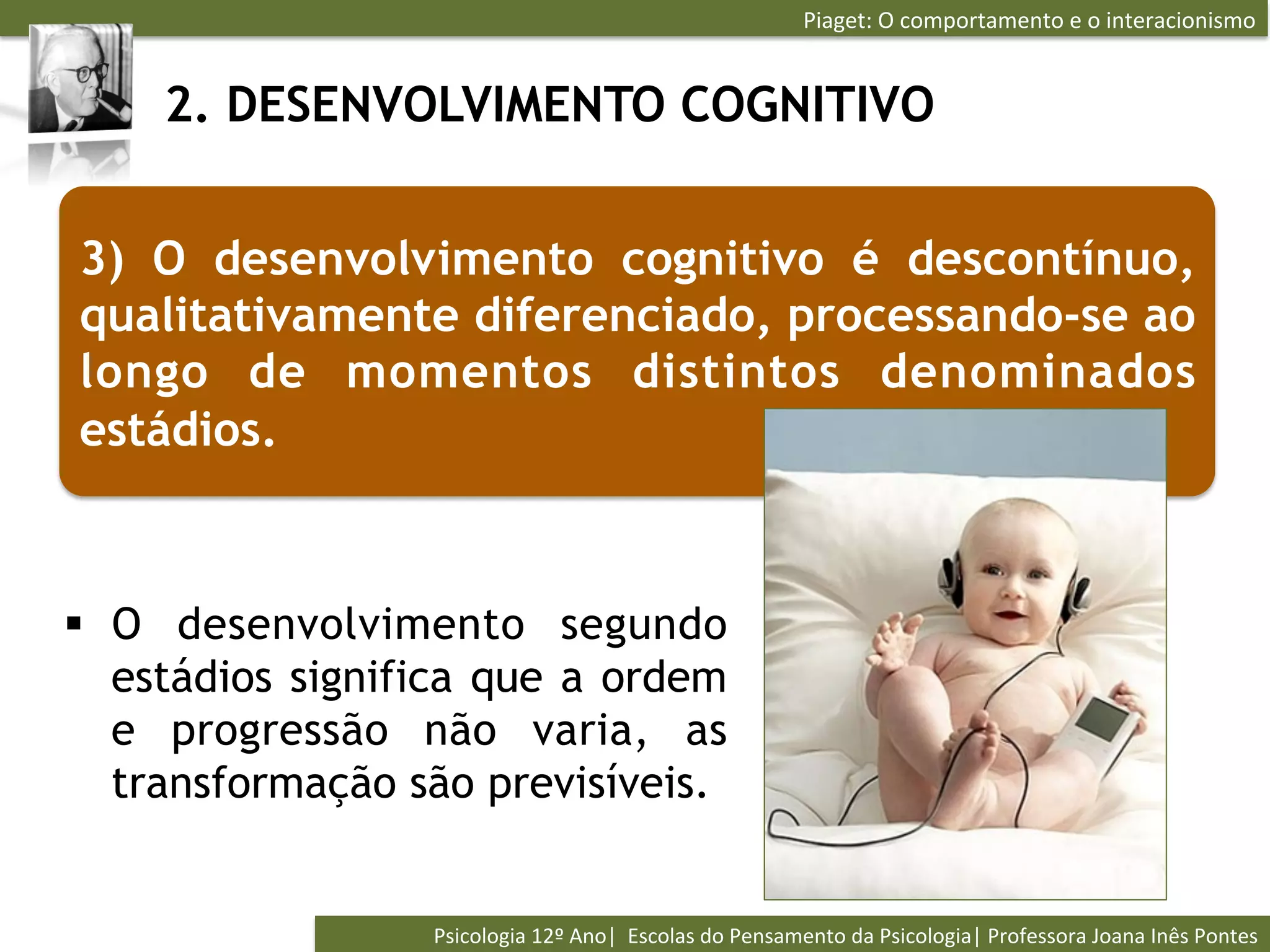 Piaget:	
  O	
  comportamento	
  e	
  o	
  interacionismo	
  


     2. DESENVOLVIMENTO COGNITIVO


3) O desenvolvimento cognitivo é descontínuo,
qualitativamente diferenciado, processando-se ao
longo de momentos distintos denominados
estádios.



§  O desenvolvimento segundo
    estádios significa que a ordem
    e progressão não varia, as
    transformação são previsíveis.


                  Psicologia	
  12º	
  Ano|	
  	
  Escolas	
  do	
  Pensamento	
  da	
  Psicologia|	
  Professora	
  Joana	
  Inês	
  Pontes	
  
 