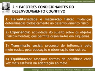 Piaget:	
  O	
  comportamento	
  e	
  o	
  interacionismo	
  


    2.1 FACOTRES CONDICIONANTES DO
    DESENVOLVIMENTO COGNITIVO

1) Hereditariedade e maturação física: mudanças
determinadas biologicamente no desenvolvimento físico.

2) Experiência: actividade do sujeito sobre os objetos
(físicos/mentais) que permite organizá-los em esquemas.

3) Transmissão social: processo de influencia pelo
meio social, pela educação e observação dos outros.

4) Equilibração: assegura formas de equilíbrio cada
vez mais estáveis na adaptação ao meio.
                 Psicologia	
  12º	
  Ano|	
  	
  Escolas	
  do	
  Pensamento	
  da	
  Psicologia|	
  Professora	
  Joana	
  Inês	
  Pontes	
  
 