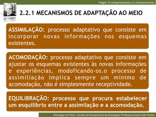 Piaget:	
  O	
  comportamento	
  e	
  o	
  interacionismo	
  


   2.2.1 MECANISMOS DE ADAPTAÇÃO AO MEIO

ASSIMILAÇÃO: processo adaptativo que consiste em
incorporar novas informações nos esquemas
existentes.

ACOMODAÇÃO: processo adaptativo que consiste em
ajustar os esquemas existentes às novas informações
e experiências, modoficando-os.o processo de
assimiliação implica sempre um mínimo de
acomodação, não é simplesmente receptividade.

EQUILIBRAÇÃO: processo que procura estabelecer
um esquilíbrio entre a assimilação e a acomodação.
                Psicologia	
  12º	
  Ano|	
  	
  Escolas	
  do	
  Pensamento	
  da	
  Psicologia|	
  Professora	
  Joana	
  Inês	
  Pontes	
  
 