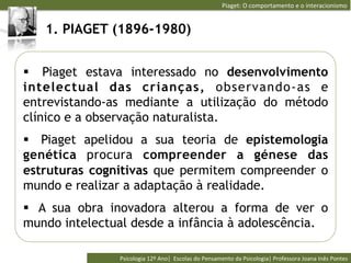 Piaget:	
  O	
  comportamento	
  e	
  o	
  interacionismo	
  


   1. PIAGET (1896-1980)


§  Piaget estava interessado no desenvolvimento
intelectual das crianças, observando-as e
entrevistando-as mediante a utilização do método
clínico e a observação naturalista.
§  Piaget apelidou a sua teoria de epistemologia
genética procura compreender a génese das
estruturas cognitivas que permitem compreender o
mundo e realizar a adaptação à realidade.
§  A sua obra inovadora alterou a forma de ver o
mundo intelectual desde a infância à adolescência.

               Psicologia	
  12º	
  Ano|	
  	
  Escolas	
  do	
  Pensamento	
  da	
  Psicologia|	
  Professora	
  Joana	
  Inês	
  Pontes	
  
 
