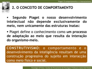 Piaget:	
  O	
  comportamento	
  e	
  o	
  interacionismo	
  


   2. O CONCEITO DE COMPORTAMENTO

§  Segundo Piaget o nosso desenvolvimento
intelectual não depende exclusivamente do
meio, nem unicamente das estruturas inatas:
§  Piaget define o conhecimento como um processo
de adaptação ao meio que resulta da interação
do organismo-meio.

CONSTRUTIVISMO: o comportamento e o
desenvolvimento da inteligência resultam de uma
construção progressiva do sujeito em interacção
como meio físico e social.
               Psicologia	
  12º	
  Ano|	
  	
  Escolas	
  do	
  Pensamento	
  da	
  Psicologia|	
  Professora	
  Joana	
  Inês	
  Pontes	
  
 