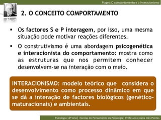 Piaget:	
  O	
  comportamento	
  e	
  o	
  interacionismo	
  


   2. O CONCEITO COMPORTAMENTO

§  Os factores S e P interagem, por isso, uma mesma
    situação pode motivar reações diferentes.
§  O construtivismo é uma abordagem psicogenética
    e interacionista do comportamento: mostra como
    as estruturas que nos permitem conhecer
    desenvolvem-se na interação com o meio.

INTERACIONISMO: modelo teórico que considera o
desenvolvimento como processo dinâmico em que
se dá a interação de factores biológicos (genético-
maturacionais) e ambientais.

                Psicologia	
  12º	
  Ano|	
  	
  Escolas	
  do	
  Pensamento	
  da	
  Psicologia|	
  Professora	
  Joana	
  Inês	
  Pontes	
  
 
