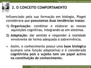 Piaget:	
  O	
  comportamento	
  e	
  o	
  interacionismo	
  


   2. O CONCEITO COMPORTAMENTO

Influenciado pela sua formação em biologia, Piaget
considerava que possuíamos duas tendências inatas:
1)  Organização: combinar e elaborar as nossas
    aquisições cognitivas, integrando-as em sistemas.
2)  Adaptação: dar sentido e responder à realidade
    envolvente de forma adequada à sobrevivência.

Ø  Assim, o conhecimento possui uma base biológica
   (cumpre uma função adaptativa) e é considerada
   cognitivista pois o sujeito tem um papel activo
   na constituição do conhecimento.

                Psicologia	
  12º	
  Ano|	
  	
  Escolas	
  do	
  Pensamento	
  da	
  Psicologia|	
  Professora	
  Joana	
  Inês	
  Pontes	
  
 