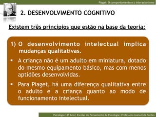Piaget:	
  O	
  comportamento	
  e	
  o	
  interacionismo	
  


    2. DESENVOLVIMENTO COGNITIVO

Existem três princípios que estão na base da teoria:


1)  O desenvolv imento intelectual implica
    mudanças qualitativas.
§  A criança não é um adulto em miniatura, dotado
    do mesmo equipamento básico, mas com menos
    aptidões desenvolvidas.
§  Para Piaget, há uma diferença qualitativa entre
    o adulto e a criança quanto ao modo de
    funcionamento intelectual.

                Psicologia	
  12º	
  Ano|	
  	
  Escolas	
  do	
  Pensamento	
  da	
  Psicologia|	
  Professora	
  Joana	
  Inês	
  Pontes	
  
 