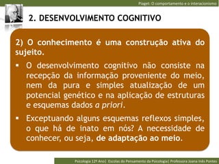 Piaget:	
  O	
  comportamento	
  e	
  o	
  interacionismo	
  


   2. DESENVOLVIMENTO COGNITIVO

2) O conhecimento é uma construção ativa do
sujeito.
§  O desenvolvimento cognitivo não consiste na
    recepção da informação proveniente do meio,
    nem da pura e simples atualização de um
    potencial genético e na aplicação de estruturas
    e esquemas dados a priori.
§  Exceptuando alguns esquemas reflexos simples,
    o que há de inato em nós? A necessidade de
    conhecer, ou seja, de adaptação ao meio.

                Psicologia	
  12º	
  Ano|	
  	
  Escolas	
  do	
  Pensamento	
  da	
  Psicologia|	
  Professora	
  Joana	
  Inês	
  Pontes	
  
 